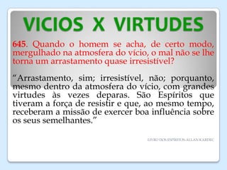 VICIOS X VIRTUDES
645. Quando o homem se acha, de certo modo,
mergulhado na atmosfera do vício, o mal não se lhe
torna um arrastamento quase irresistível?
“Arrastamento, sim; irresistível, não; porquanto,
mesmo dentro da atmosfera do vício, com grandes
virtudes às vezes deparas. São Espíritos que
tiveram a força de resistir e que, ao mesmo tempo,
receberam a missão de exercer boa influência sobre
os seus semelhantes.”
LIVRO DOS ESPÍRITOS-ALLAN KARDEC
 