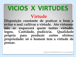 VICIOS X VIRTUDES
Virtude
Disposição constante de praticar o bem e
evitar o mal: cultivar a virtude. Ato virtuoso:
não se esquecerá quem tantas virtudes
legou. Castidade, pudicícia. Qualidade
própria para produzir certos efeitos;
propriedade: só o homem tem a virtude de
pensar.
LIVRO DOS ESPÍRITOS-ALLAN KARDEC
 