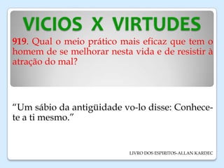 VICIOS X VIRTUDES
919. Qual o meio prático mais eficaz que tem o
homem de se melhorar nesta vida e de resistir à
atração do mal?
“Um sábio da antigüidade vo-lo disse: Conhece-
te a ti mesmo.”
LIVRO DOS ESPIRITOS-ALLAN KARDEC
 