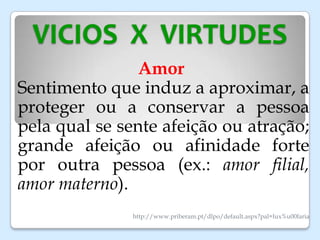 VICIOS X VIRTUDES
Amor
Sentimento que induz a aproximar, a
proteger ou a conservar a pessoa
pela qual se sente afeição ou atração;
grande afeição ou afinidade forte
por outra pessoa (ex.: amor filial,
amor materno).
http://www.priberam.pt/dlpo/default.aspx?pal=lux%u00faria
 