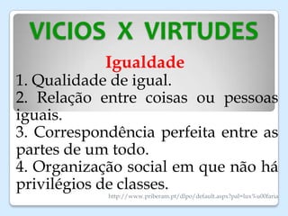 VICIOS X VIRTUDES
Igualdade
1. Qualidade de igual.
2. Relação entre coisas ou pessoas
iguais.
3. Correspondência perfeita entre as
partes de um todo.
4. Organização social em que não há
privilégios de classes.
http://www.priberam.pt/dlpo/default.aspx?pal=lux%u00faria
 