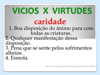 VICIOS X VIRTUDES
caridade
1. Boa disposição do ânimo para com
todas as criaturas.
2. Qualquer manifestação dessa
disposição.
3. Pena que se sente pelos sofrimentos
alheios.
4. Esmola.
http://www.priberam.pt/dlpo/default.aspx?pal=lux%u00faria
 