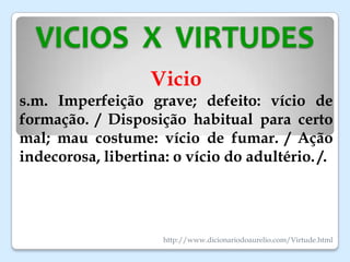 VICIOS X VIRTUDES
Vicio
s.m. Imperfeição grave; defeito: vício de
formação. / Disposição habitual para certo
mal; mau costume: vício de fumar. / Ação
indecorosa, libertina: o vício do adultério. /.
http://www.dicionariodoaurelio.com/Virtude.html
 