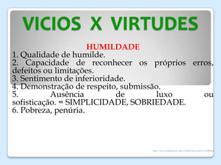 VICIOS X VIRTUDES
HUMILDADE
1. Qualidade de humilde.
2. Capacidade de reconhecer os próprios erros,
defeitos ou limitações.
3. Sentimento de inferioridade.
4. Demonstração de respeito, submissão.
5. Ausência de luxo ou
sofisticação. = SIMPLICIDADE, SOBRIEDADE.
6. Pobreza, penúria.
http://www.priberam.pt/dlpo/default.aspx?pal=lux%u00faria
 