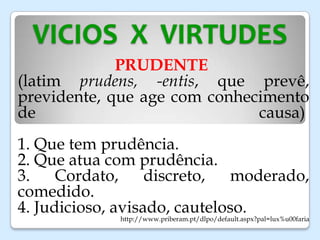 VICIOS X VIRTUDES
PRUDENTE
(latim prudens, -entis, que prevê,
previdente, que age com conhecimento
de causa)
1. Que tem prudência.
2. Que atua com prudência.
3. Cordato, discreto, moderado,
comedido.
4. Judicioso, avisado, cauteloso.
http://www.priberam.pt/dlpo/default.aspx?pal=lux%u00faria
 