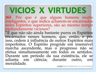 VICIOS X VIRTUDES
365. Por que é que alguns homens muito
inteligentes, o que indica acharem-se encarnados
neles Espíritos superiores, são ao mesmo tempo
profundamente viciosos?
“É que não são ainda bastante puros os Espíritos
encarnados nesses homens, que, então, e por
isso, cedem à influência de outros Espíritos mais
imperfeitos. O Espírito progride em insensível
marcha ascendente, mas o progresso não se
efetua simultaneamente em todos os sentidos.
Durante um período da sua existência, ele se
adianta em ciência; durante outro, em
moralidade.
LIVRO DOS ESPÍRITOS-ALLAN KARDEC
 