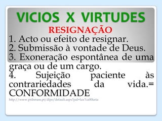 VICIOS X VIRTUDES
RESIGNAÇÃO
1. Acto ou efeito de resignar.
2. Submissão à vontade de Deus.
3. Exoneração espontânea de uma
graça ou de um cargo.
4. Sujeição paciente às
contrariedades da vida.=
CONFORMIDADEhttp://www.priberam.pt/dlpo/default.aspx?pal=lux%u00faria
 