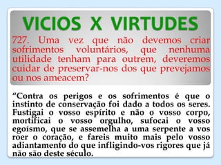 VICIOS X VIRTUDES
727. Uma vez que não devemos criar
sofrimentos voluntários, que nenhuma
utilidade tenham para outrem, deveremos
cuidar de preservar-nos dos que prevejamos
ou nos ameacem?
“Contra os perigos e os sofrimentos é que o
instinto de conservação foi dado a todos os seres.
Fustigai o vosso espírito e não o vosso corpo,
mortificai o vosso orgulho, sufocai o vosso
egoísmo, que se assemelha a uma serpente a vos
roer o coração, e fareis muito mais pelo vosso
adiantamento do que infligindo-vos rigores que já
não são deste século.
 