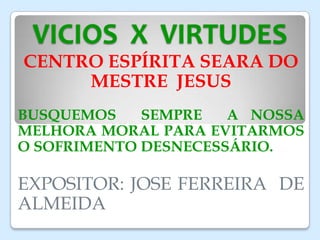 VICIOS X VIRTUDES
CENTRO ESPÍRITA SEARA DO
MESTRE JESUS
BUSQUEMOS SEMPRE A NOSSA
MELHORA MORAL PARA EVITARMOS
O SOFRIMENTO DESNECESSÁRIO.
EXPOSITOR: JOSE FERREIRA DE
ALMEIDA
 
