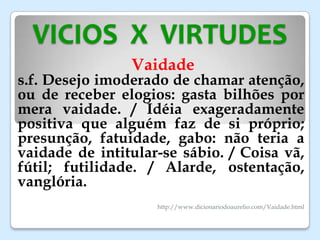 VICIOS X VIRTUDES
Vaidade
s.f. Desejo imoderado de chamar atenção,
ou de receber elogios: gasta bilhões por
mera vaidade. / Idéia exageradamente
positiva que alguém faz de si próprio;
presunção, fatuidade, gabo: não teria a
vaidade de intitular-se sábio. / Coisa vã,
fútil; futilidade. / Alarde, ostentação,
vanglória.
http://www.dicionariodoaurelio.com/Vaidade.html
 