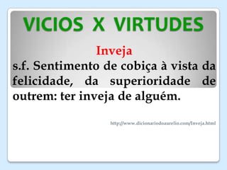 VICIOS X VIRTUDES
Inveja
s.f. Sentimento de cobiça à vista da
felicidade, da superioridade de
outrem: ter inveja de alguém.
http://www.dicionariodoaurelio.com/Inveja.html
 