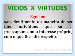 VICIOS X VIRTUDES
Egoísmo
s.m. Sentimento ou maneira de ser
dos indivíduos que só se
preocupam com o interesse próprio,
com o que lhes diz respeito.
http://www.dicionariodoaurelio.com/Egoismo.html
 