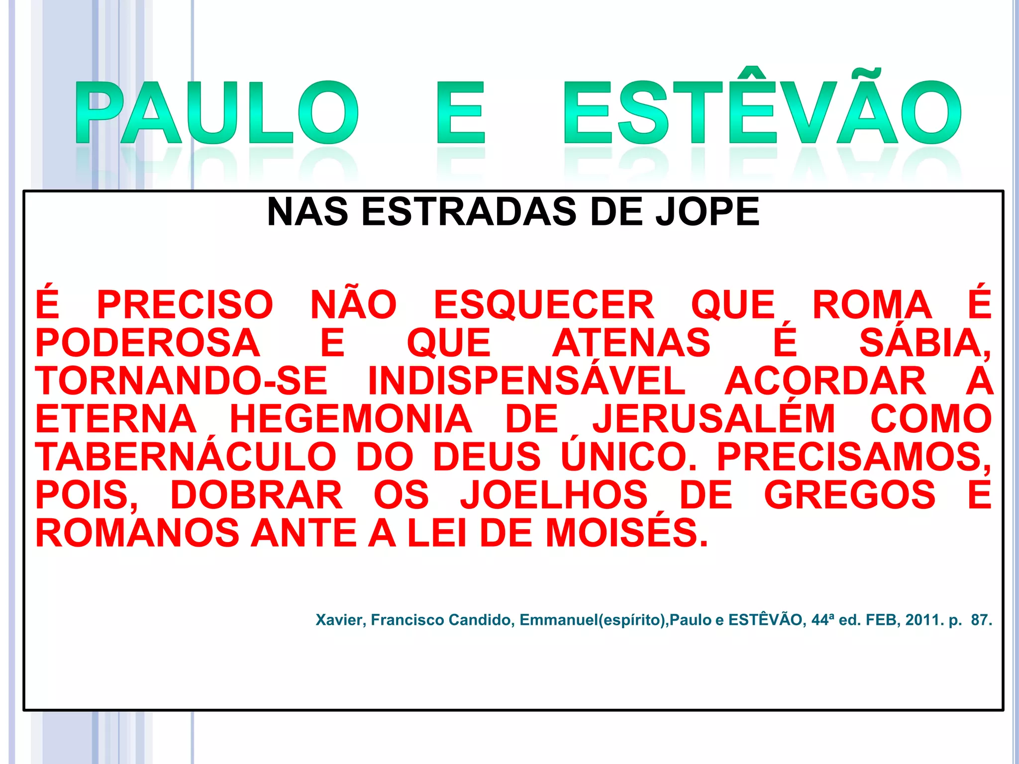 NAS ESTRADAS DE JOPE
É PRECISO NÃO ESQUECER QUE ROMA É
PODEROSA E
QUE
ATENAS
É
SÁBIA,
TORNANDO-SE INDISPENSÁVEL ACORDAR A
ETERNA HEGEMONIA DE JERUSALÉM COMO
TABERNÁCULO DO DEUS ÚNICO. PRECISAMOS,
POIS, DOBRAR OS JOELHOS DE GREGOS E
ROMANOS ANTE A LEI DE MOISÉS.
Xavier, Francisco Candido, Emmanuel(espírito),Paulo e ESTÊVÃO, 44ª ed. FEB, 2011. p. 87.

 