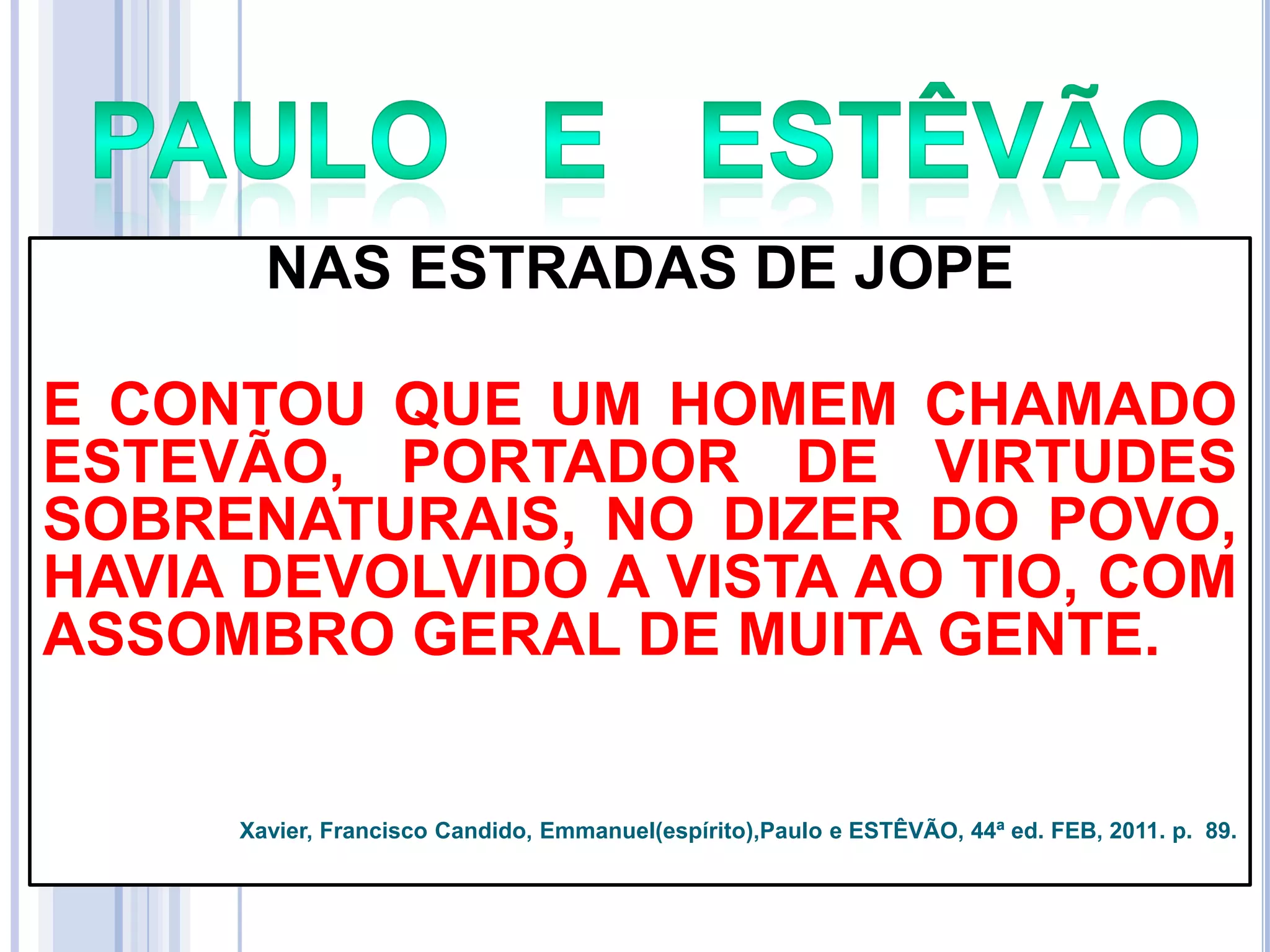 NAS ESTRADAS DE JOPE
E CONTOU QUE UM HOMEM CHAMADO
ESTEVÃO, PORTADOR DE VIRTUDES
SOBRENATURAIS, NO DIZER DO POVO,
HAVIA DEVOLVIDO A VISTA AO TIO, COM
ASSOMBRO GERAL DE MUITA GENTE.

Xavier, Francisco Candido, Emmanuel(espírito),Paulo e ESTÊVÃO, 44ª ed. FEB, 2011. p. 89.

 