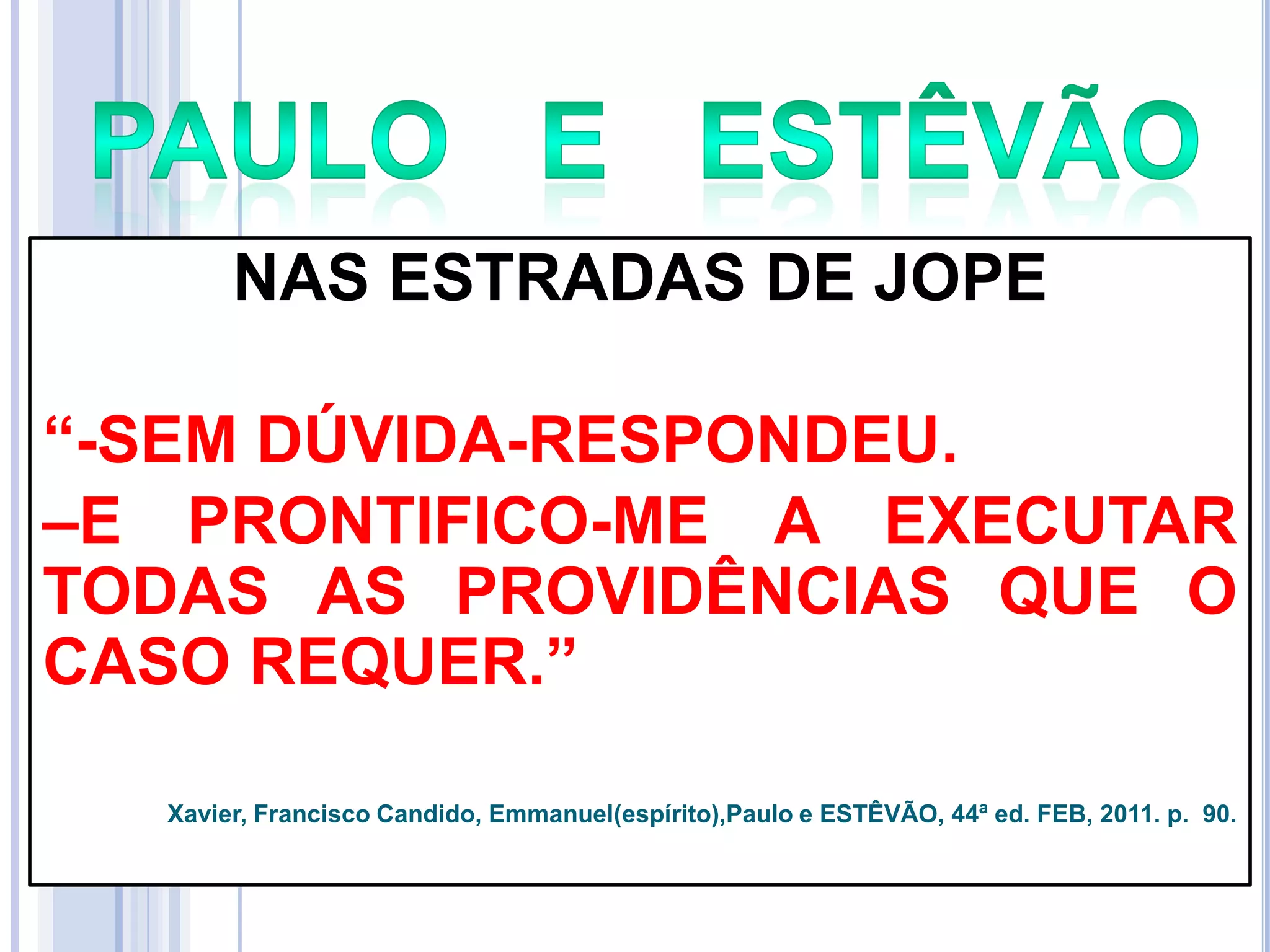 NAS ESTRADAS DE JOPE
―-SEM DÚVIDA-RESPONDEU.
–E PRONTIFICO-ME A EXECUTAR
TODAS AS PROVIDÊNCIAS QUE O
CASO REQUER.‖
Xavier, Francisco Candido, Emmanuel(espírito),Paulo e ESTÊVÃO, 44ª ed. FEB, 2011. p. 90.

 