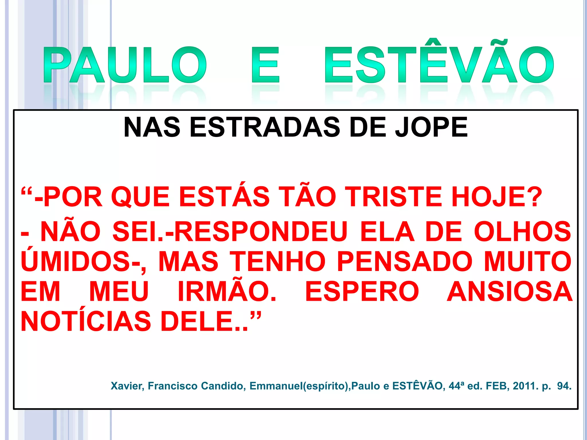 NAS ESTRADAS DE JOPE
―-POR QUE ESTÁS TÃO TRISTE HOJE?
- NÃO SEI.-RESPONDEU ELA DE OLHOS
ÚMIDOS-, MAS TENHO PENSADO MUITO
EM MEU IRMÃO. ESPERO ANSIOSA
NOTÍCIAS DELE..‖
Xavier, Francisco Candido, Emmanuel(espírito),Paulo e ESTÊVÃO, 44ª ed. FEB, 2011. p. 94.

 