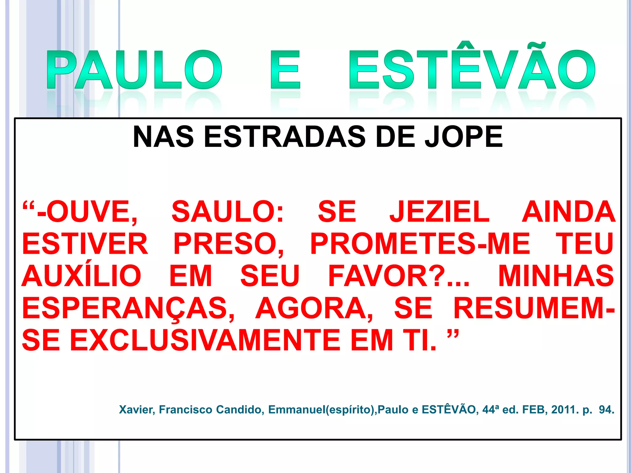 NAS ESTRADAS DE JOPE
―-OUVE, SAULO: SE JEZIEL AINDA
ESTIVER PRESO, PROMETES-ME TEU
AUXÍLIO EM SEU FAVOR?... MINHAS
ESPERANÇAS, AGORA, SE RESUMEMSE EXCLUSIVAMENTE EM TI. ‖
Xavier, Francisco Candido, Emmanuel(espírito),Paulo e ESTÊVÃO, 44ª ed. FEB, 2011. p. 94.

 
