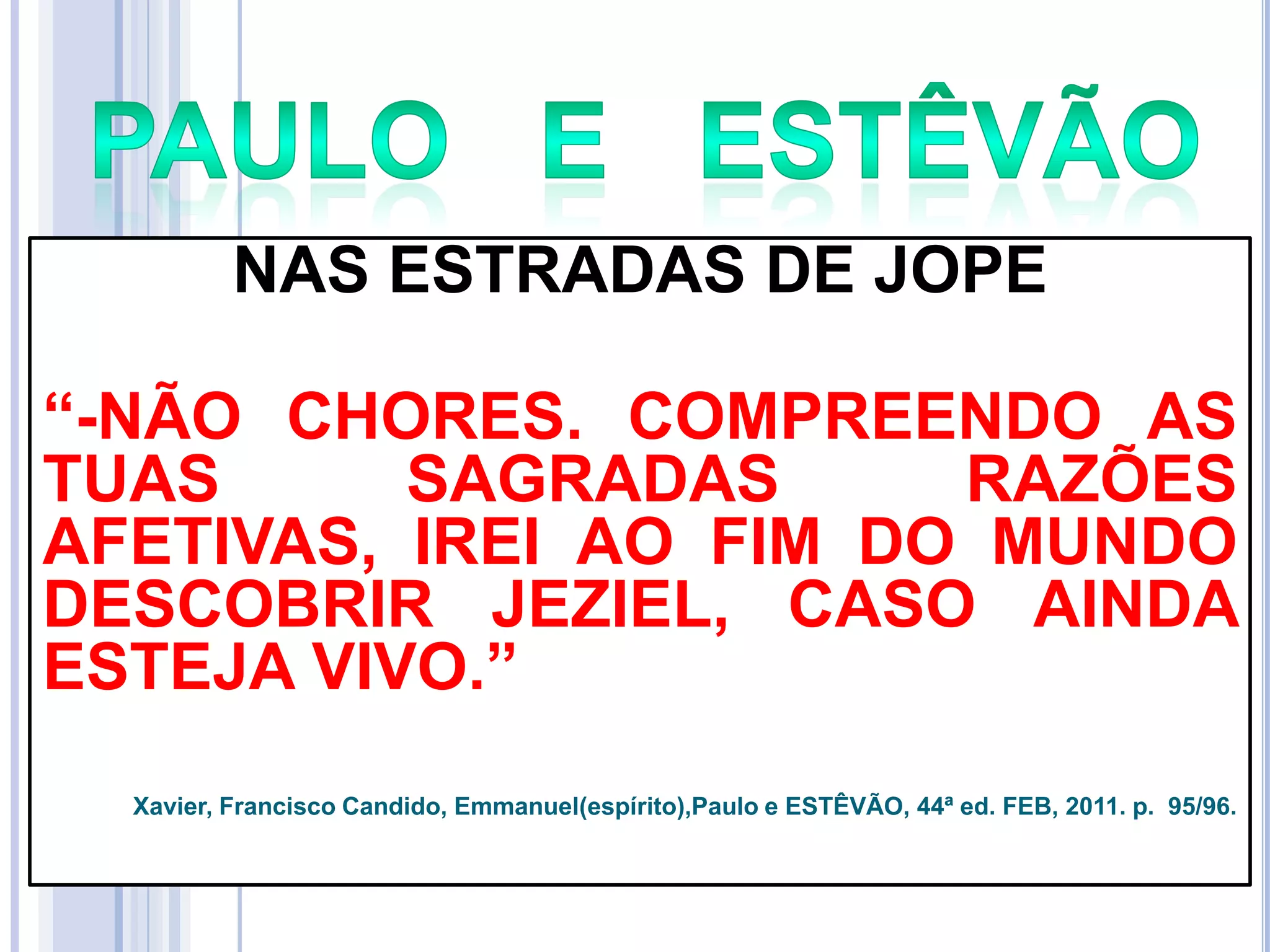NAS ESTRADAS DE JOPE
―-NÃO CHORES. COMPREENDO AS
TUAS
SAGRADAS
RAZÕES
AFETIVAS, IREI AO FIM DO MUNDO
DESCOBRIR JEZIEL, CASO AINDA
ESTEJA VIVO.‖
Xavier, Francisco Candido, Emmanuel(espírito),Paulo e ESTÊVÃO, 44ª ed. FEB, 2011. p. 95/96.

 