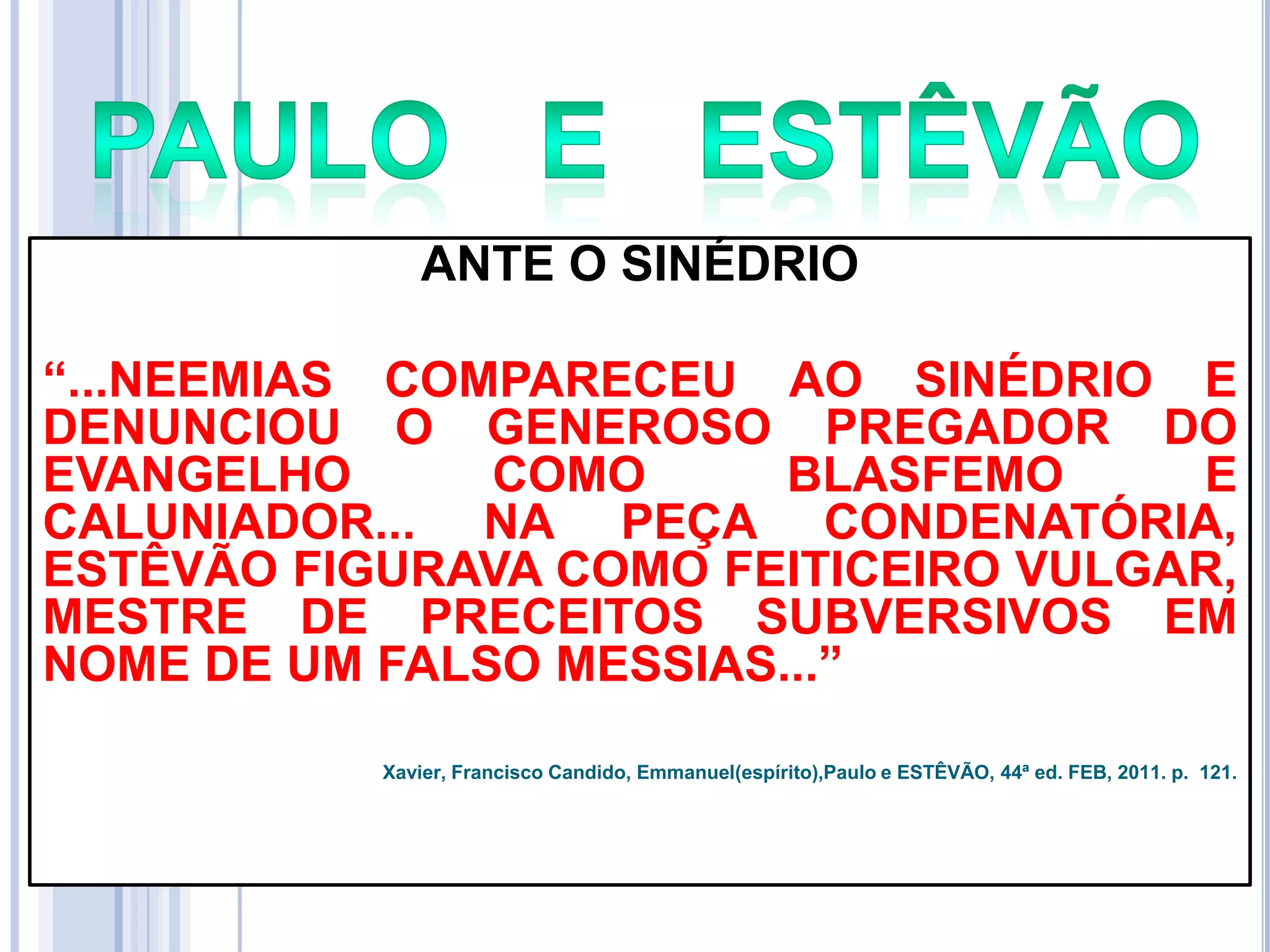 ANTE O SINÉDRIO
―...NEEMIAS COMPARECEU AO SINÉDRIO E
DENUNCIOU O GENEROSO PREGADOR DO
EVANGELHO
COMO
BLASFEMO
E
CALUNIADOR... NA PEÇA CONDENATÓRIA,
ESTÊVÃO FIGURAVA COMO FEITICEIRO VULGAR,
MESTRE DE PRECEITOS SUBVERSIVOS EM
NOME DE UM FALSO MESSIAS...‖
Xavier, Francisco Candido, Emmanuel(espírito),Paulo e ESTÊVÃO, 44ª ed. FEB, 2011. p. 121.

 