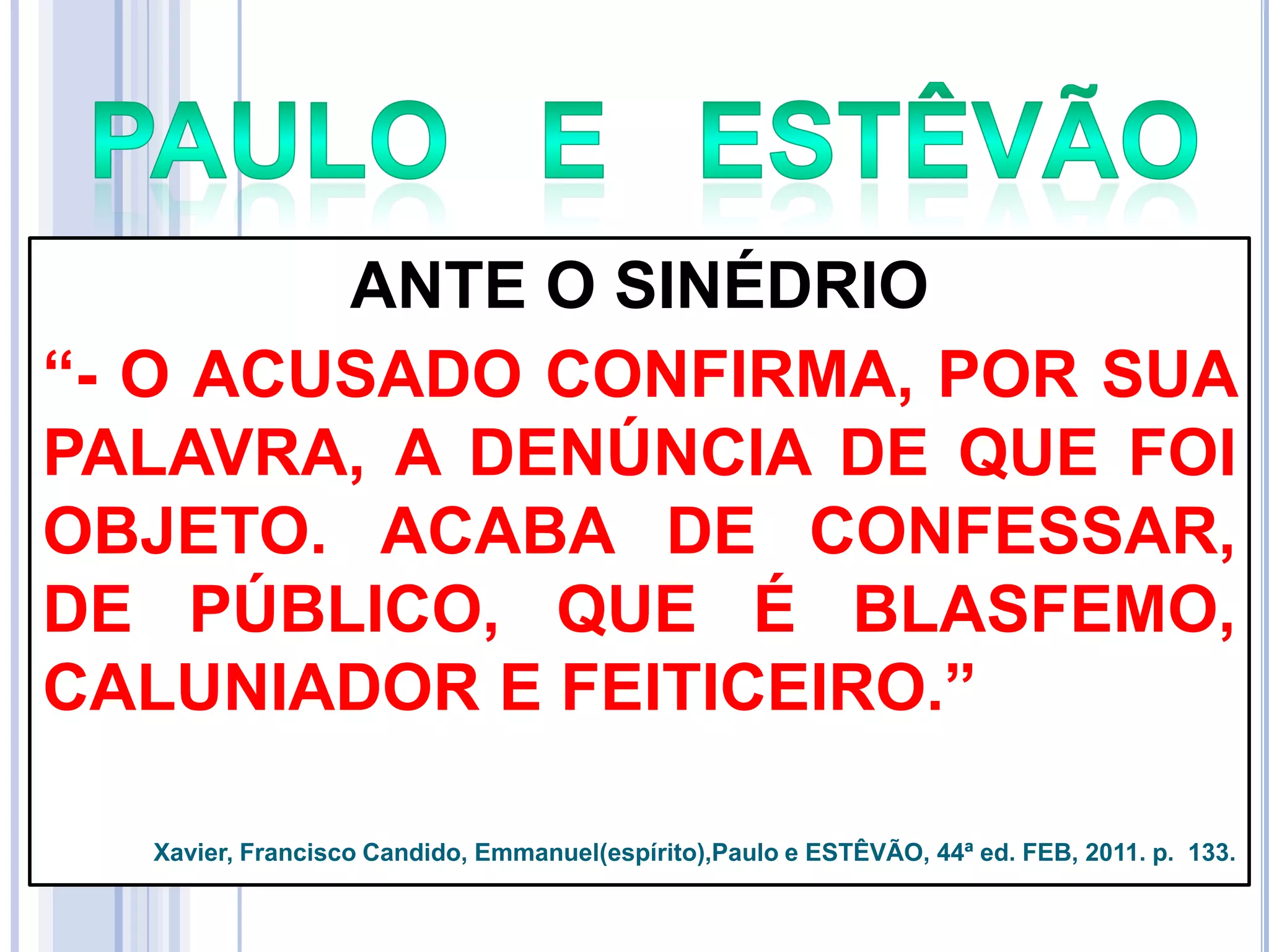 ANTE O SINÉDRIO
―- O ACUSADO CONFIRMA, POR SUA
PALAVRA, A DENÚNCIA DE QUE FOI
OBJETO. ACABA DE CONFESSAR,
DE PÚBLICO, QUE É BLASFEMO,
CALUNIADOR E FEITICEIRO.‖
Xavier, Francisco Candido, Emmanuel(espírito),Paulo e ESTÊVÃO, 44ª ed. FEB, 2011. p. 133.

 