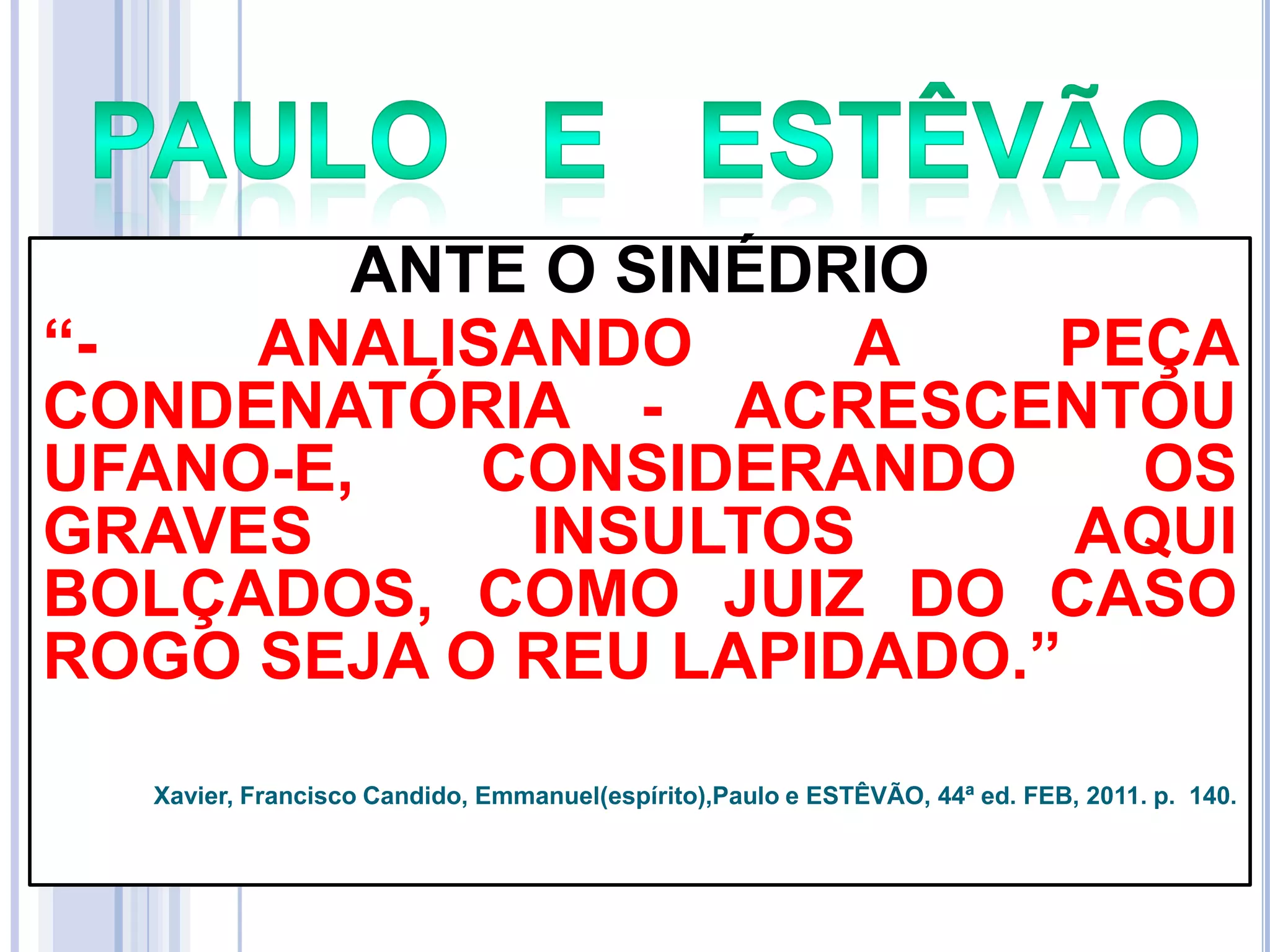 ANTE O SINÉDRIO
―ANALISANDO
A
PEÇA
CONDENATÓRIA - ACRESCENTOU
UFANO-E,
CONSIDERANDO
OS
GRAVES
INSULTOS
AQUI
BOLÇADOS, COMO JUIZ DO CASO
ROGO SEJA O REU LAPIDADO.‖
Xavier, Francisco Candido, Emmanuel(espírito),Paulo e ESTÊVÃO, 44ª ed. FEB, 2011. p. 140.

 