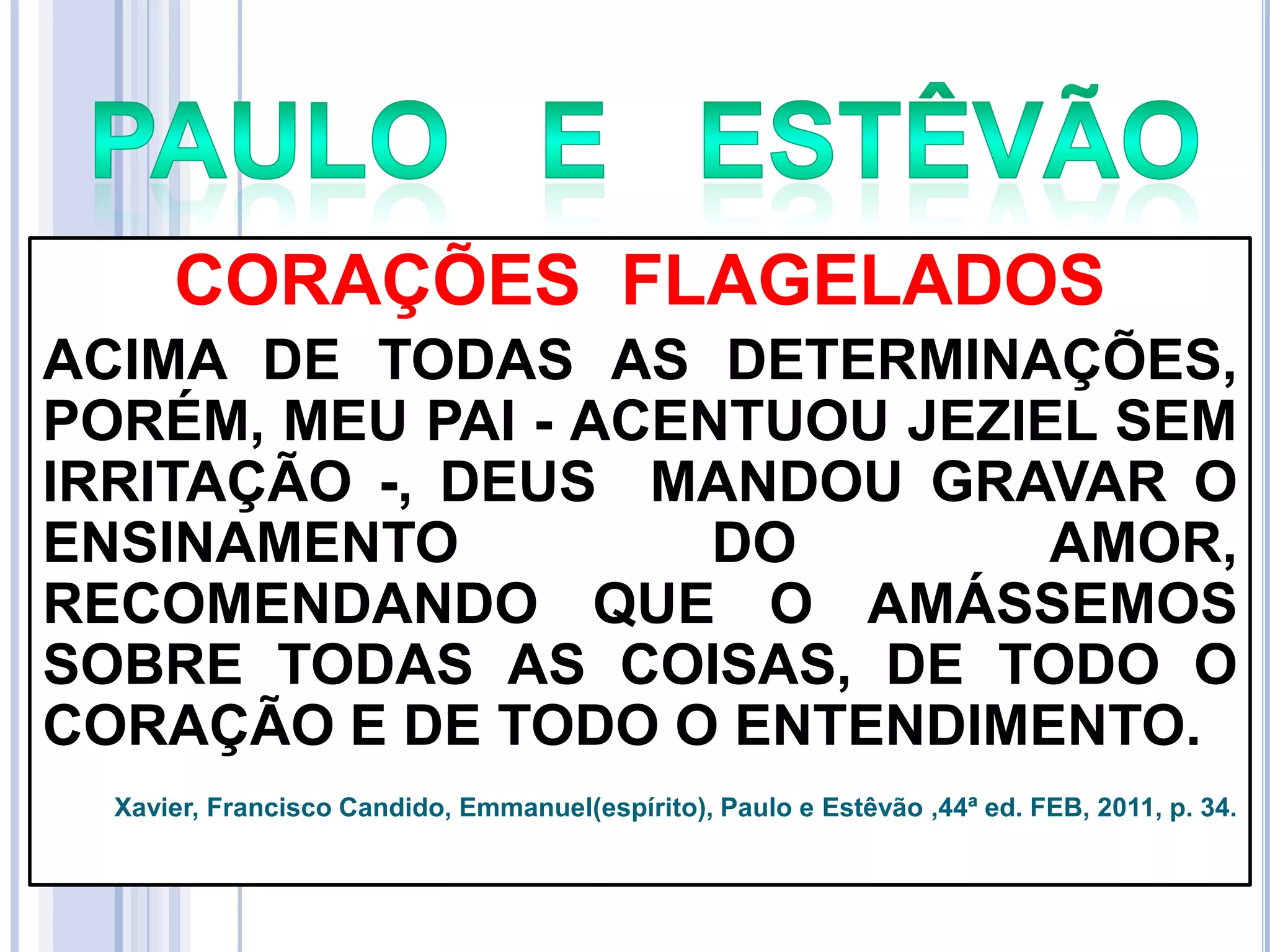 CORAÇÕES FLAGELADOS
ACIMA DE TODAS AS DETERMINAÇÕES,
PORÉM, MEU PAI - ACENTUOU JEZIEL SEM
IRRITAÇÃO -, DEUS MANDOU GRAVAR O
ENSINAMENTO
DO
AMOR,
RECOMENDANDO QUE O AMÁSSEMOS
SOBRE TODAS AS COISAS, DE TODO O
CORAÇÃO E DE TODO O ENTENDIMENTO.
Xavier, Francisco Candido, Emmanuel(espírito), Paulo e Estêvão ,44ª ed. FEB, 2011, p. 34.

 