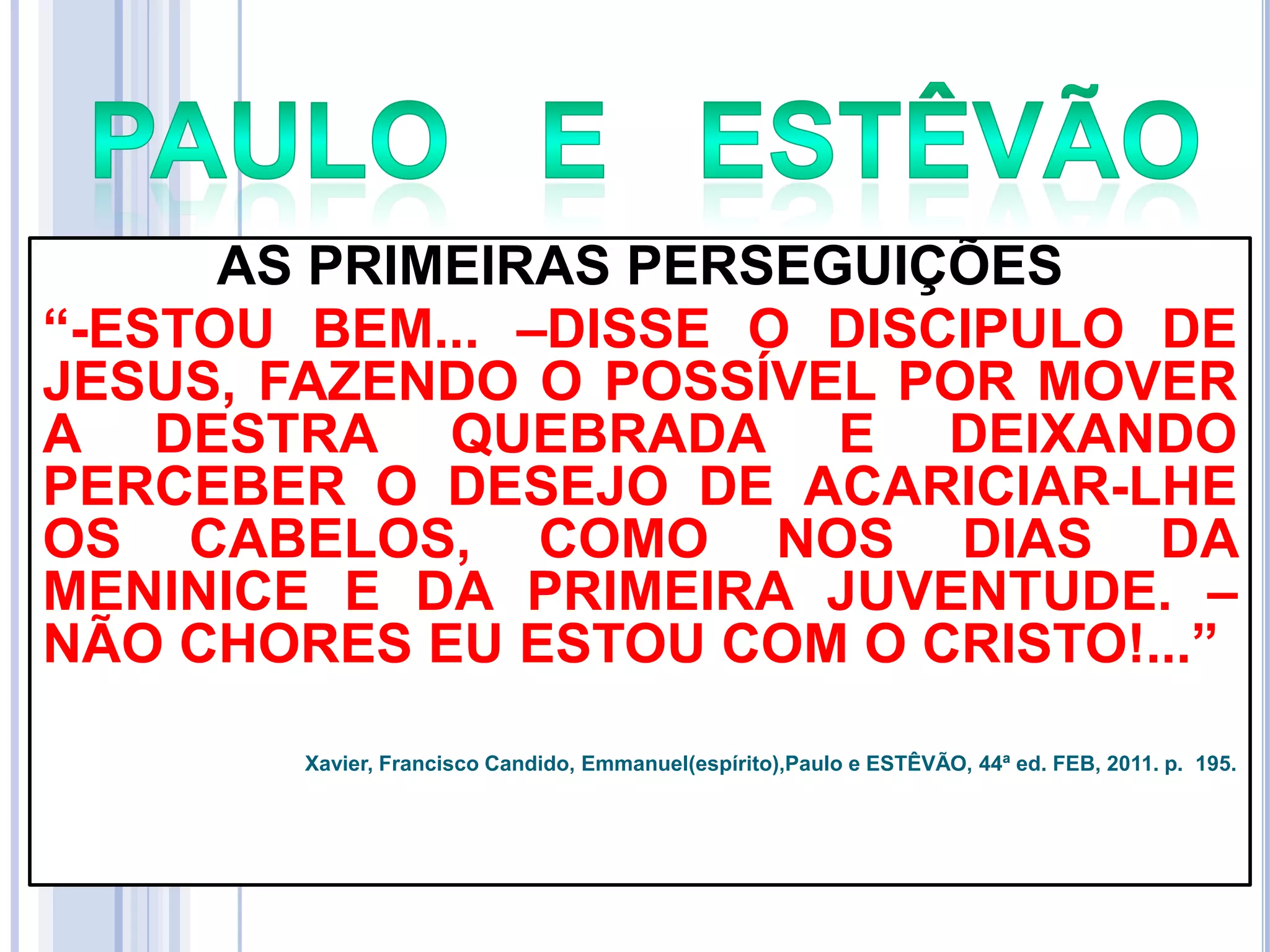 AS PRIMEIRAS PERSEGUIÇÕES
―-ESTOU BEM... –DISSE O DISCIPULO DE
JESUS, FAZENDO O POSSÍVEL POR MOVER
A DESTRA QUEBRADA E DEIXANDO
PERCEBER O DESEJO DE ACARICIAR-LHE
OS CABELOS, COMO NOS DIAS DA
MENINICE E DA PRIMEIRA JUVENTUDE. –
NÃO CHORES EU ESTOU COM O CRISTO!...‖
Xavier, Francisco Candido, Emmanuel(espírito),Paulo e ESTÊVÃO, 44ª ed. FEB, 2011. p. 195.

 