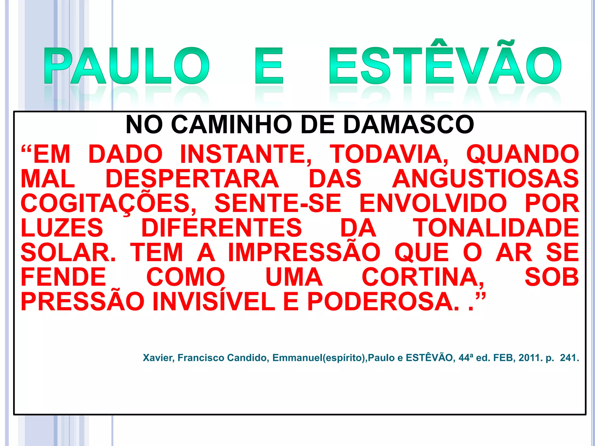 NO CAMINHO DE DAMASCO
―EM DADO INSTANTE, TODAVIA, QUANDO
MAL DESPERTARA DAS ANGUSTIOSAS
COGITAÇÕES, SENTE-SE ENVOLVIDO POR
LUZES DIFERENTES DA TONALIDADE
SOLAR. TEM A IMPRESSÃO QUE O AR SE
FENDE
COMO
UMA CORTINA,
SOB
PRESSÃO INVISÍVEL E PODEROSA. .‖
Xavier, Francisco Candido, Emmanuel(espírito),Paulo e ESTÊVÃO, 44ª ed. FEB, 2011. p. 241.

 