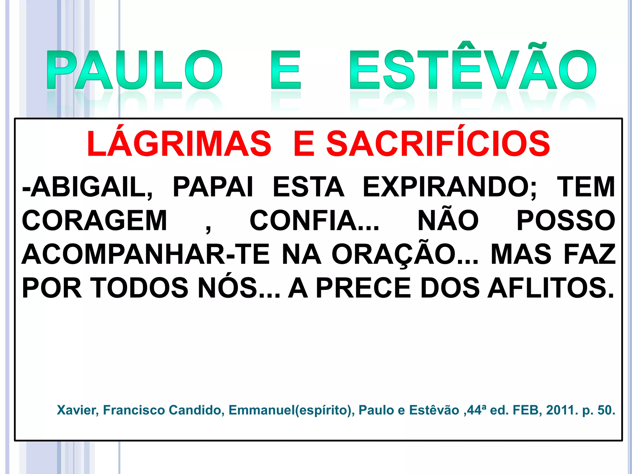 LÁGRIMAS E SACRIFÍCIOS
-ABIGAIL, PAPAI ESTA EXPIRANDO; TEM
CORAGEM , CONFIA... NÃO POSSO
ACOMPANHAR-TE NA ORAÇÃO... MAS FAZ
POR TODOS NÓS... A PRECE DOS AFLITOS.

Xavier, Francisco Candido, Emmanuel(espírito), Paulo e Estêvão ,44ª ed. FEB, 2011. p. 50.

 