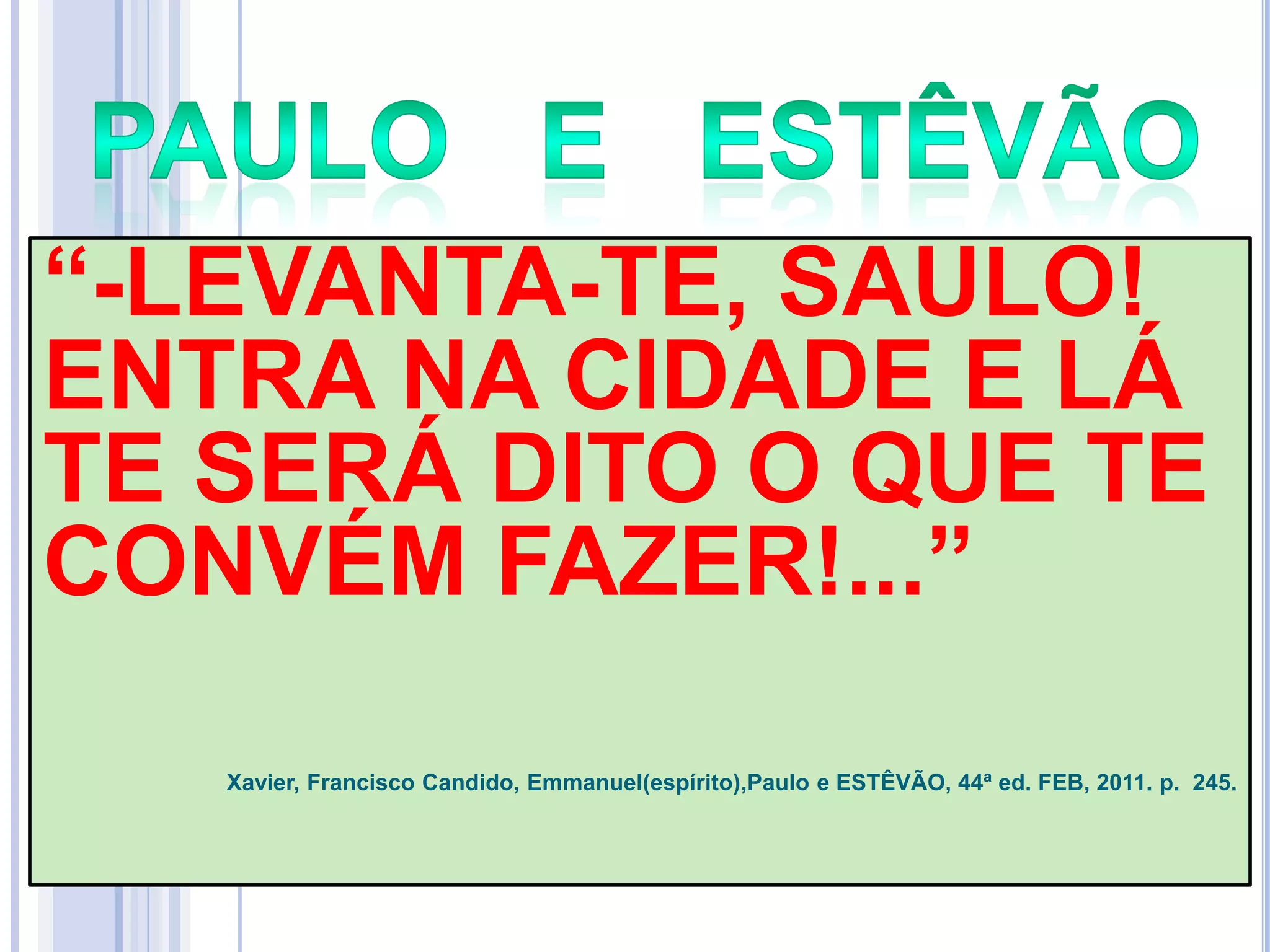 ―-LEVANTA-TE, SAULO!
ENTRA NA CIDADE E LÁ
TE SERÁ DITO O QUE TE
CONVÉM FAZER!...‖
Xavier, Francisco Candido, Emmanuel(espírito),Paulo e ESTÊVÃO, 44ª ed. FEB, 2011. p. 245.

 