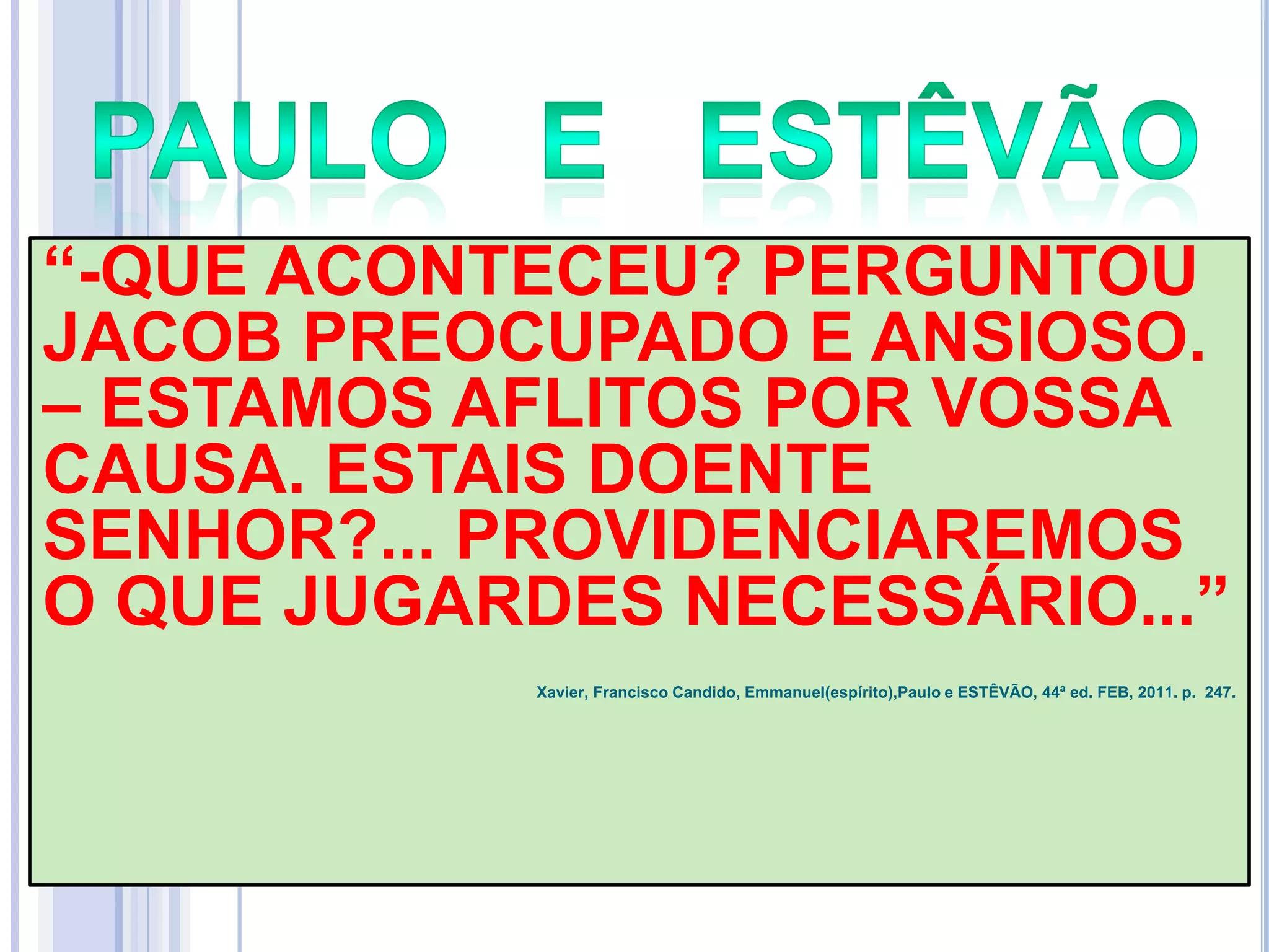 ―-QUE ACONTECEU? PERGUNTOU
JACOB PREOCUPADO E ANSIOSO.
– ESTAMOS AFLITOS POR VOSSA
CAUSA. ESTAIS DOENTE
SENHOR?... PROVIDENCIAREMOS
O QUE JUGARDES NECESSÁRIO...‖
Xavier, Francisco Candido, Emmanuel(espírito),Paulo e ESTÊVÃO, 44ª ed. FEB, 2011. p. 247.

 