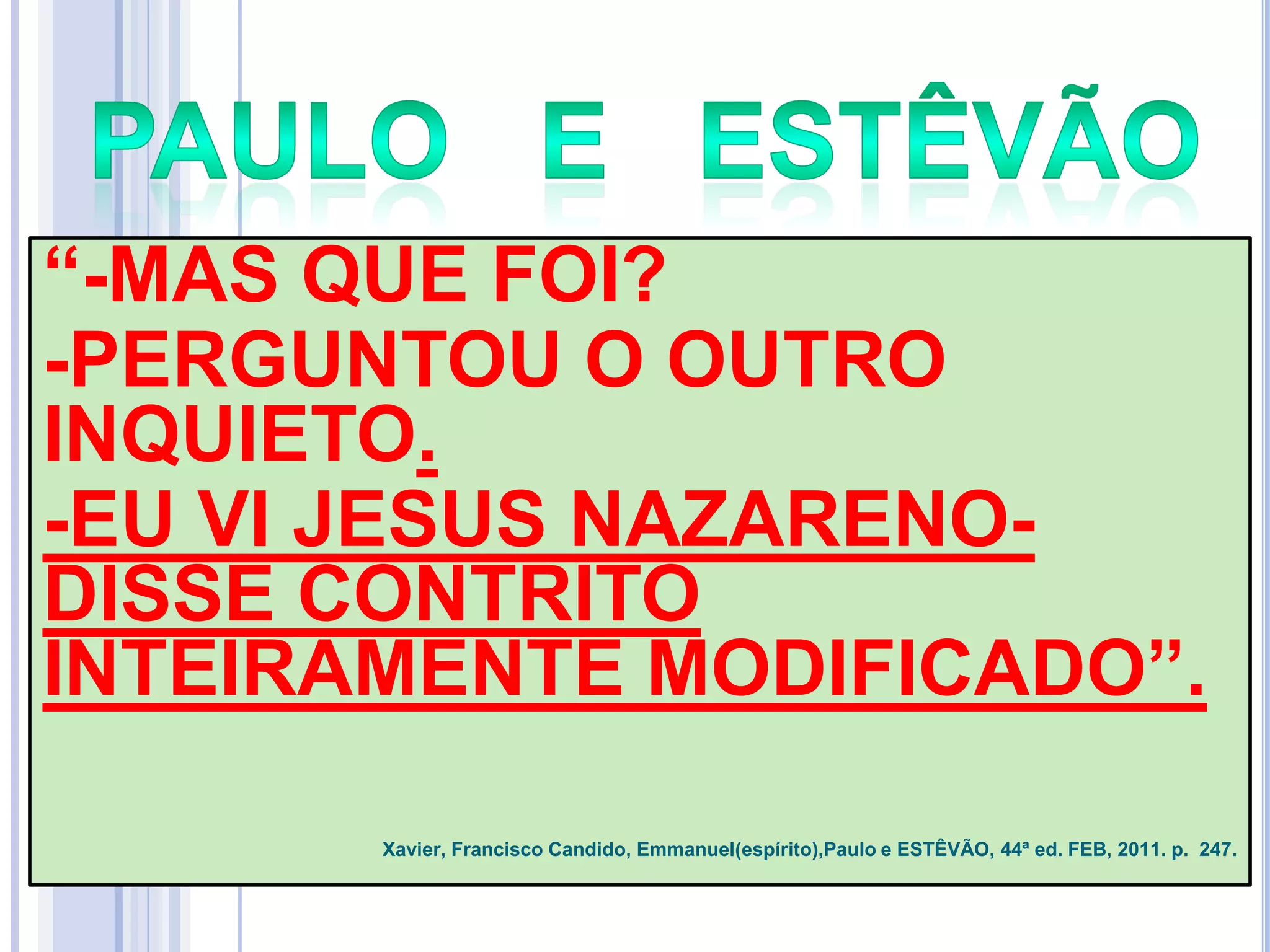 ―-MAS QUE FOI?
-PERGUNTOU O OUTRO
INQUIETO.
-EU VI JESUS NAZARENODISSE CONTRITO
INTEIRAMENTE MODIFICADO‖.
Xavier, Francisco Candido, Emmanuel(espírito),Paulo e ESTÊVÃO, 44ª ed. FEB, 2011. p. 247.

 