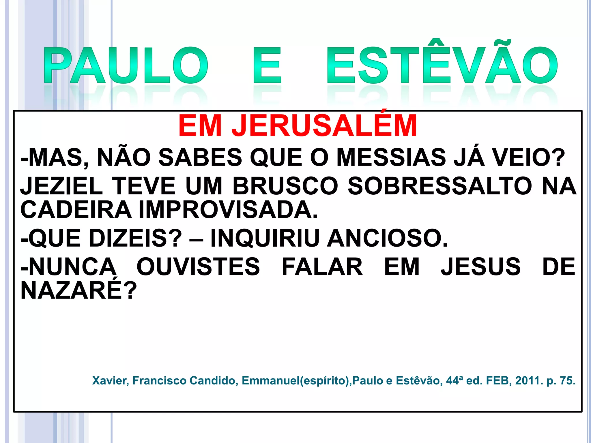 EM JERUSALÉM
-MAS, NÃO SABES QUE O MESSIAS JÁ VEIO?
JEZIEL TEVE UM BRUSCO SOBRESSALTO NA
CADEIRA IMPROVISADA.
-QUE DIZEIS? – INQUIRIU ANCIOSO.
-NUNCA OUVISTES FALAR EM JESUS DE
NAZARÉ?

Xavier, Francisco Candido, Emmanuel(espírito),Paulo e Estêvão, 44ª ed. FEB, 2011. p. 75.

 