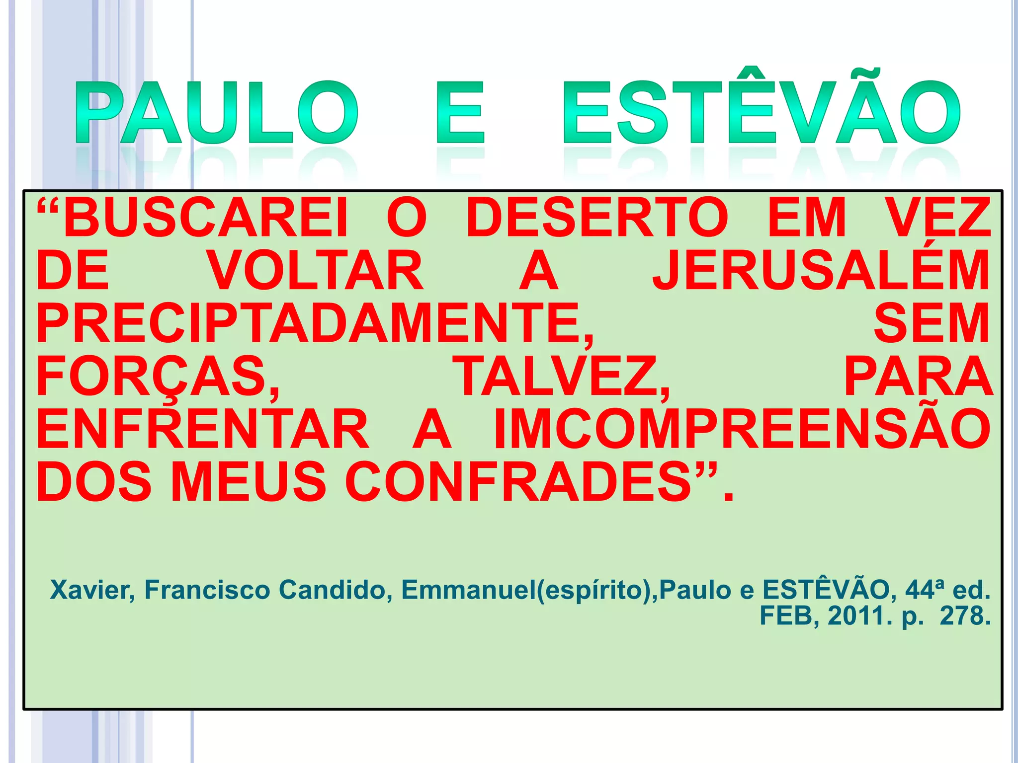 ―BUSCAREI O DESERTO EM VEZ
DE
VOLTAR
A
JERUSALÉM
PRECIPTADAMENTE,
SEM
FORÇAS,
TALVEZ,
PARA
ENFRENTAR A IMCOMPREENSÃO
DOS MEUS CONFRADES‖.
Xavier, Francisco Candido, Emmanuel(espírito),Paulo e ESTÊVÃO, 44ª ed.
FEB, 2011. p. 278.

 