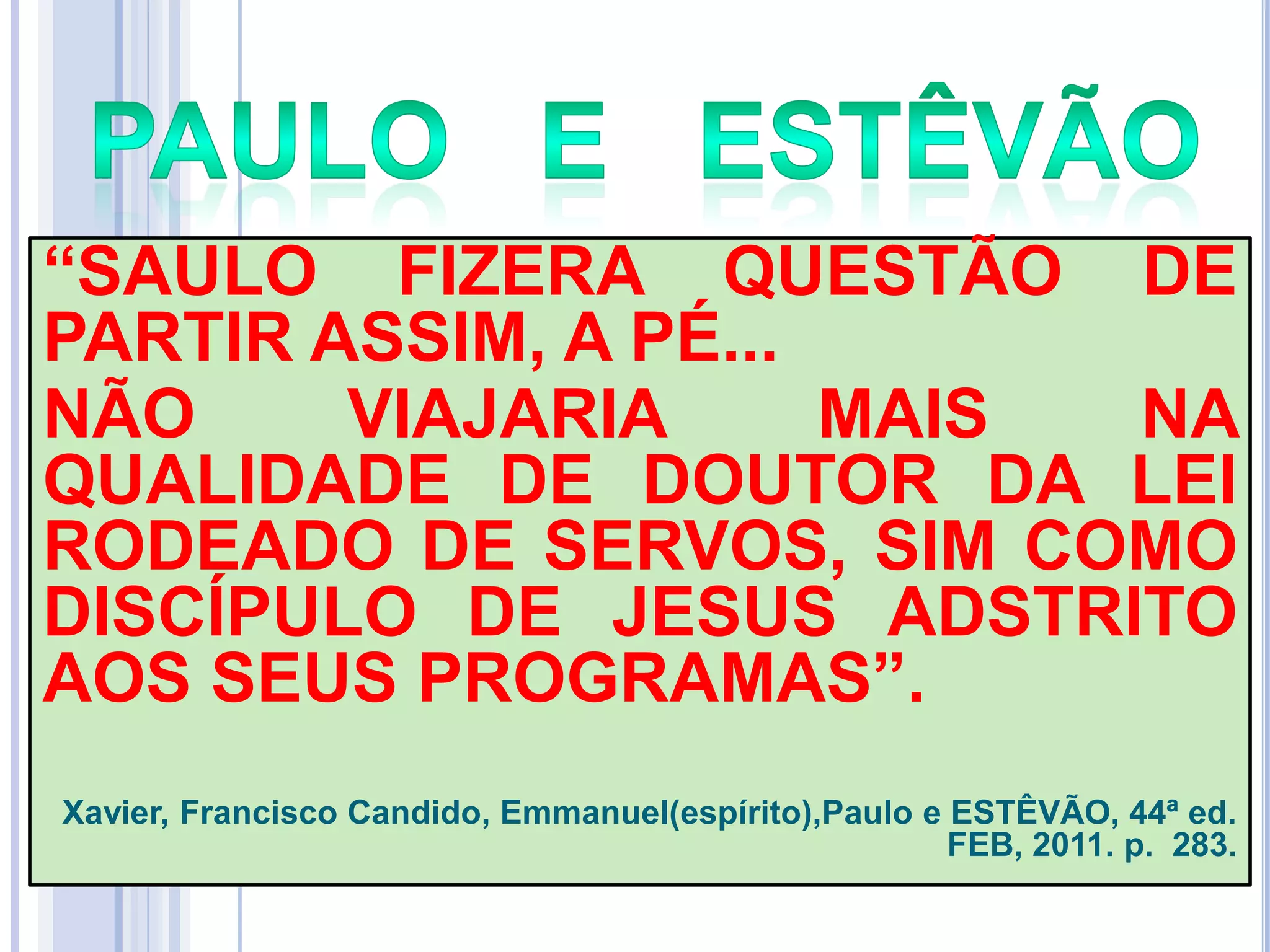 ―SAULO FIZERA QUESTÃO DE
PARTIR ASSIM, A PÉ...
NÃO
VIAJARIA
MAIS
NA
QUALIDADE DE DOUTOR DA LEI
RODEADO DE SERVOS, SIM COMO
DISCÍPULO DE JESUS ADSTRITO
AOS SEUS PROGRAMAS‖.
Xavier, Francisco Candido, Emmanuel(espírito),Paulo e ESTÊVÃO, 44ª ed.
FEB, 2011. p. 283.

 