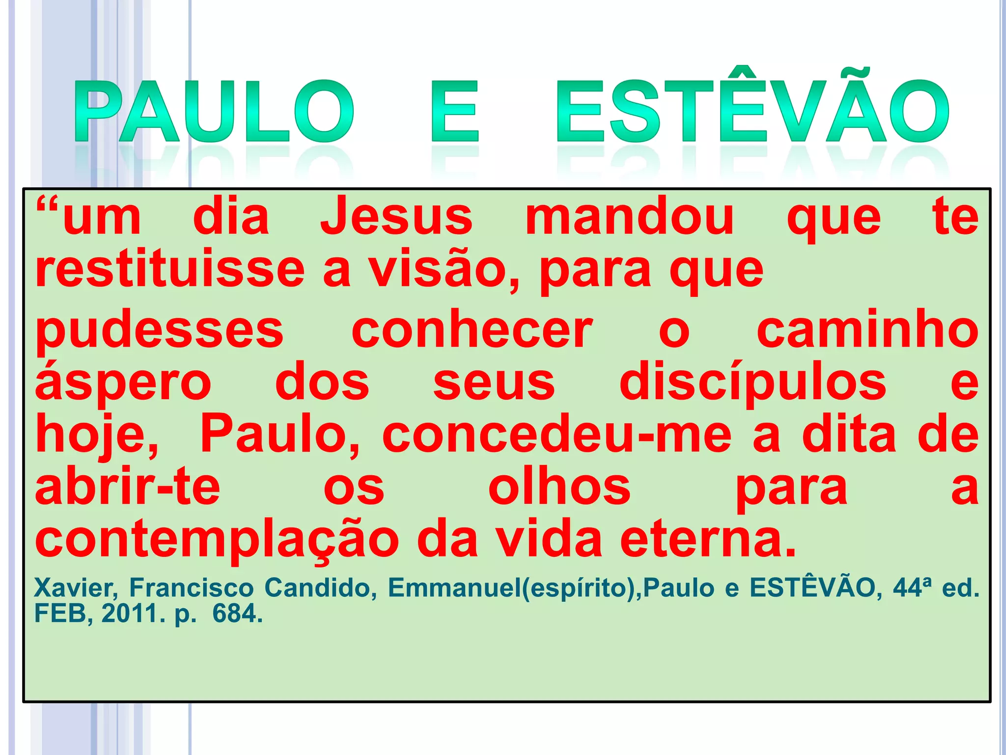―um dia Jesus mandou que te
restituisse a visão, para que
pudesses conhecer o caminho
áspero dos seus discípulos e
hoje, Paulo, concedeu-me a dita de
abrir-te
os
olhos
para
a
contemplação da vida eterna.
Xavier, Francisco Candido, Emmanuel(espírito),Paulo e ESTÊVÃO, 44ª ed.
FEB, 2011. p. 684.

 