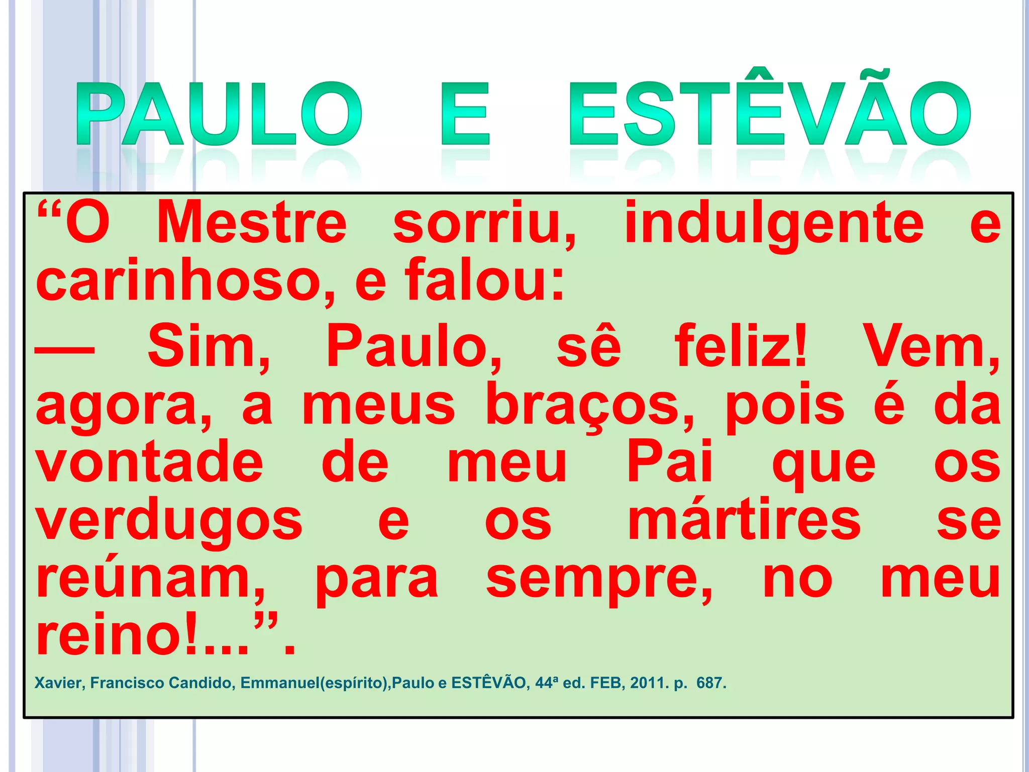 ―O Mestre sorriu, indulgente e
carinhoso, e falou:
— Sim, Paulo, sê feliz! Vem,
agora, a meus braços, pois é da
vontade de meu Pai que os
verdugos e os mártires se
reúnam, para sempre, no meu
reino!...‖.
Xavier, Francisco Candido, Emmanuel(espírito),Paulo e ESTÊVÃO, 44ª ed. FEB, 2011. p. 687.

 