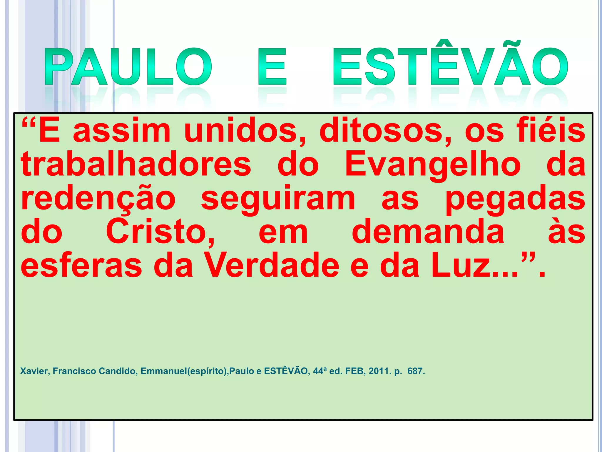 ―E assim unidos, ditosos, os fiéis
trabalhadores do Evangelho da
redenção seguiram as pegadas
do Cristo, em demanda às
esferas da Verdade e da Luz...‖.
Xavier, Francisco Candido, Emmanuel(espírito),Paulo e ESTÊVÃO, 44ª ed. FEB, 2011. p. 687.

 