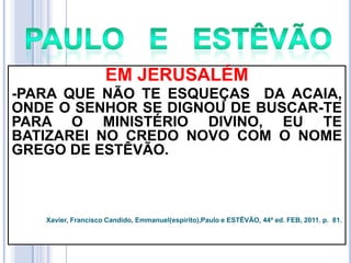 EM JERUSALÉM
-PARA QUE NÃO TE ESQUEÇAS DA ACAIA,
ONDE O SENHOR SE DIGNOU DE BUSCAR-TE
PARA O MINISTÉRIO DIVINO, EU TE
BATIZAREI NO CREDO NOVO COM O NOME
GREGO DE ESTÊVÃO.

Xavier, Francisco Candido, Emmanuel(espírito),Paulo e ESTÊVÃO, 44ª ed. FEB, 2011. p. 81.

 