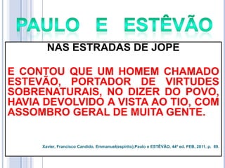 NAS ESTRADAS DE JOPE
E CONTOU QUE UM HOMEM CHAMADO
ESTEVÃO, PORTADOR DE VIRTUDES
SOBRENATURAIS, NO DIZER DO POVO,
HAVIA DEVOLVIDO A VISTA AO TIO, COM
ASSOMBRO GERAL DE MUITA GENTE.

Xavier, Francisco Candido, Emmanuel(espírito),Paulo e ESTÊVÃO, 44ª ed. FEB, 2011. p. 89.

 