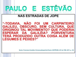 NAS ESTRADAS DE JOPE
―-TODAVIA, NÃO FOI UM CARPINTEIRO
GALILEU, OBSCURO, SEM CULTURA, QUE
ORIGINOU TAL MOVIMENTO? QUE PODERIA
ESPERAR DA GALILÉIA? PORVENTURA
TERÁ PRODUZIDO OUTRA COISA ALÉM DE
LEGUMES E PEIXES?‖

Xavier, Francisco Candido, Emmanuel(espírito),Paulo e ESTÊVÃO, 44ª ed. FEB, 2011. p. 89.

 