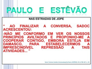 NAS ESTRADAS DE JOPE

― AO FINALIZAR A CONVERSA, SADOC
ACRESCENTOU:
-NÃO ME CONFORMO EM VER OS NOSSOS
PRINCÍPIOS AVILTADOS E PROPONHO-ME A
COOPERAR CONTIGO, EMBORA ESTEJA EM
DAMASCO,
PARA
ESTABELECERMOS
A
IMPRESCINDÍVEL
REPRESSÃO
A
TAIS
ATIVIDADES... ‖

Xavier, Francisco Candido, Emmanuel(espírito),Paulo e ESTÊVÃO, 44ª ed. FEB, 2011. p. 90.

 