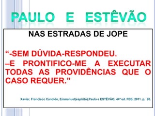 NAS ESTRADAS DE JOPE
―-SEM DÚVIDA-RESPONDEU.
–E PRONTIFICO-ME A EXECUTAR
TODAS AS PROVIDÊNCIAS QUE O
CASO REQUER.‖
Xavier, Francisco Candido, Emmanuel(espírito),Paulo e ESTÊVÃO, 44ª ed. FEB, 2011. p. 90.

 