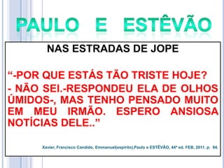 NAS ESTRADAS DE JOPE
―-POR QUE ESTÁS TÃO TRISTE HOJE?
- NÃO SEI.-RESPONDEU ELA DE OLHOS
ÚMIDOS-, MAS TENHO PENSADO MUITO
EM MEU IRMÃO. ESPERO ANSIOSA
NOTÍCIAS DELE..‖
Xavier, Francisco Candido, Emmanuel(espírito),Paulo e ESTÊVÃO, 44ª ed. FEB, 2011. p. 94.

 