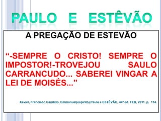 A PREGAÇÃO DE ESTEVÃO
―-SEMPRE O CRISTO! SEMPRE O
IMPOSTOR!-TROVEJOU
SAULO
CARRANCUDO... SABEREI VINGAR A
LEI DE MOISÉS...‖
Xavier, Francisco Candido, Emmanuel(espírito),Paulo e ESTÊVÃO, 44ª ed. FEB, 2011. p. 114.

 
