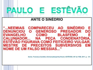 ANTE O SINÉDRIO
―...NEEMIAS COMPARECEU AO SINÉDRIO E
DENUNCIOU O GENEROSO PREGADOR DO
EVANGELHO
COMO
BLASFEMO
E
CALUNIADOR... NA PEÇA CONDENATÓRIA,
ESTÊVÃO FIGURAVA COMO FEITICEIRO VULGAR,
MESTRE DE PRECEITOS SUBVERSIVOS EM
NOME DE UM FALSO MESSIAS...‖
Xavier, Francisco Candido, Emmanuel(espírito),Paulo e ESTÊVÃO, 44ª ed. FEB, 2011. p. 121.

 