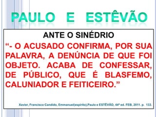 ANTE O SINÉDRIO
―- O ACUSADO CONFIRMA, POR SUA
PALAVRA, A DENÚNCIA DE QUE FOI
OBJETO. ACABA DE CONFESSAR,
DE PÚBLICO, QUE É BLASFEMO,
CALUNIADOR E FEITICEIRO.‖
Xavier, Francisco Candido, Emmanuel(espírito),Paulo e ESTÊVÃO, 44ª ed. FEB, 2011. p. 133.

 