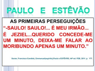 AS PRIMEIRAS PERSEGUIÇÕES
―-SAULO! SAULO!... É MEU IRMÃO...
É JEZIEL...QUERIDO CONCEDE-ME
UM MINUTO, DEIXA-ME FALAR AO
MORIBUNDO APENAS UM MINUTO.‖
Xavier, Francisco Candido, Emmanuel(espírito),Paulo e ESTÊVÃO, 44ª ed. FEB, 2011. p. 177.

 