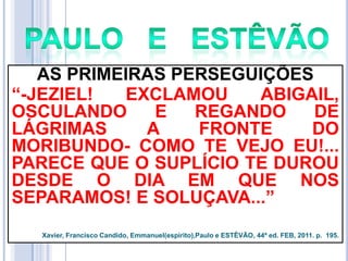 AS PRIMEIRAS PERSEGUIÇÕES
―-JEZIEL!
EXCLAMOU
ABIGAIL,
OSCULANDO
E
REGANDO
DE
LÁGRIMAS
A
FRONTE
DO
MORIBUNDO- COMO TE VEJO EU!...
PARECE QUE O SUPLÍCIO TE DUROU
DESDE O DIA EM QUE NOS
SEPARAMOS! E SOLUÇAVA...‖
Xavier, Francisco Candido, Emmanuel(espírito),Paulo e ESTÊVÃO, 44ª ed. FEB, 2011. p. 195.

 
