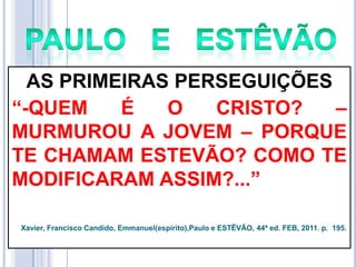 AS PRIMEIRAS PERSEGUIÇÕES
―-QUEM
É
O
CRISTO?
–
MURMUROU A JOVEM – PORQUE
TE CHAMAM ESTEVÃO? COMO TE
MODIFICARAM ASSIM?...‖
Xavier, Francisco Candido, Emmanuel(espírito),Paulo e ESTÊVÃO, 44ª ed. FEB, 2011. p. 195.

 